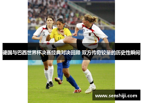 德国与巴西世界杯决赛经典对决回顾 双方传奇较量的历史性瞬间